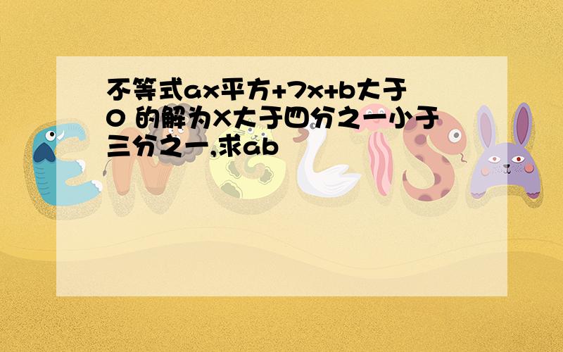 不等式ax平方+7x+b大于0 的解为X大于四分之一小于三分之一,求ab