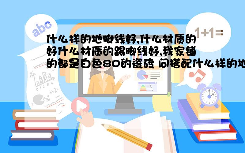 什么样的地脚线好,什么材质的好什么材质的踢脚线好,我家铺的都是白色80的瓷砖 问搭配什么样的地脚线好看呢,是瓷砖的还是实木的?我家这里瓷砖地脚线只有黑色 和红色带白丝的,而订制的