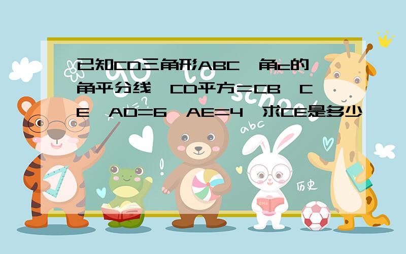 已知CD三角形ABC,角c的角平分线,CD平方＝CB*CE,AD=6,AE=4,求CE是多少