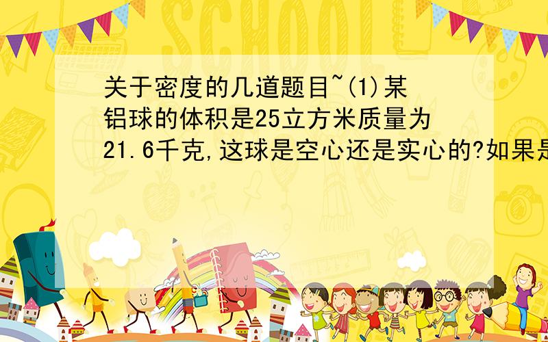 关于密度的几道题目~(1)某铝球的体积是25立方米质量为21.6千克,这球是空心还是实心的?如果是空心的,则空心的体积多大?(2)一个质量为4.5千克的铁球,体积是0.7升,它是空心的还是实心的?如果