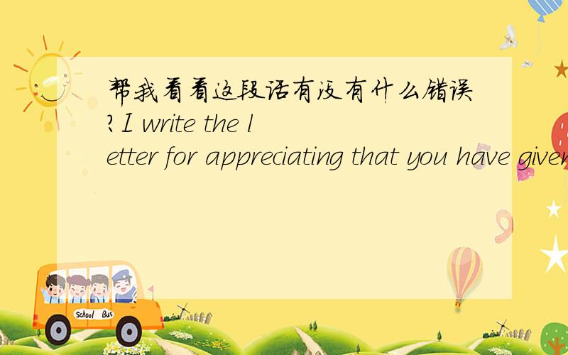 帮我看看这段话有没有什么错误?I write the letter for appreciating that you have given a raise to me since this month.I worked in Artech for more than 1 year,and this is my first job after graduating.Actually,I love this job so much,becau