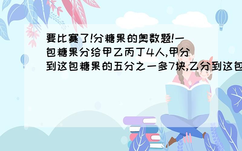 要比赛了!分糖果的奥数题!一包糖果分给甲乙丙丁4人,甲分到这包糖果的五分之一多7块,乙分到这包糖果的四分之一多五块,丙分到余下的二分之一,最后剩下的比这包糖果的八分之一多十二块