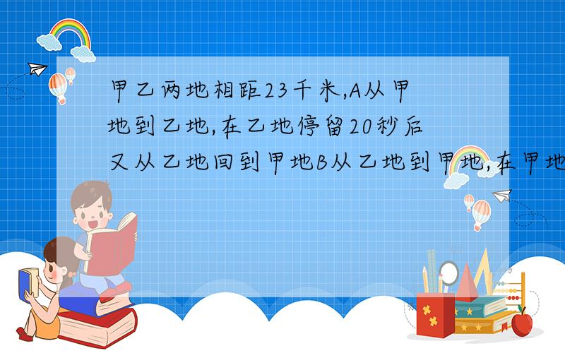 甲乙两地相距23千米,A从甲地到乙地,在乙地停留20秒后又从乙地回到甲地B从乙地到甲地,在甲地停留30秒后,又从甲地返回乙地,若A.B同时从甲乙两地出发,经过5小时后,在他们各自返回的路上相遇