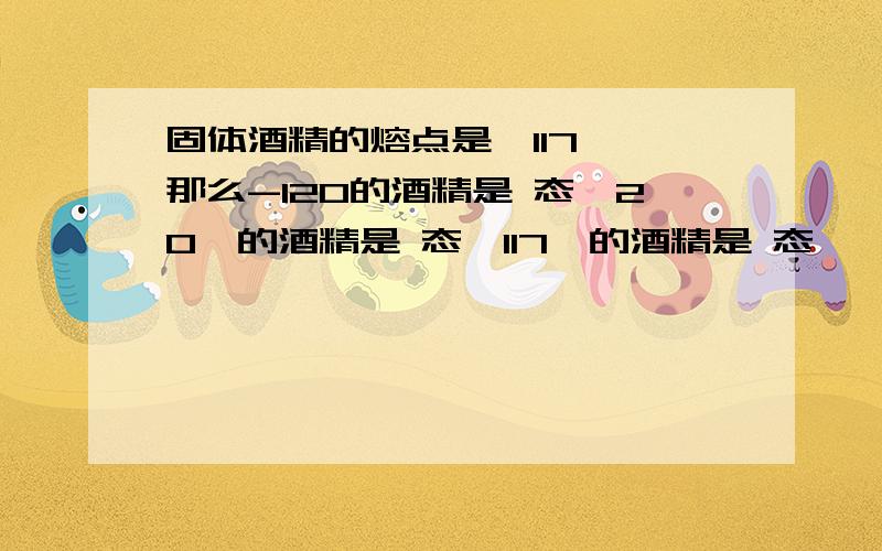 固体酒精的熔点是—117℃,那么-120的酒精是 态,20℃的酒精是 态,117℃的酒精是 态