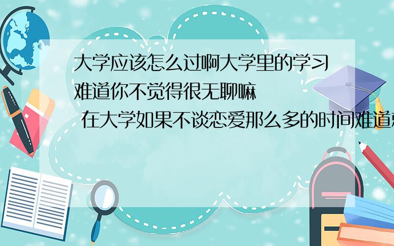 大学应该怎么过啊大学里的学习难道你不觉得很无聊嘛     在大学如果不谈恋爱那么多的时间难道就去图书室呆吗