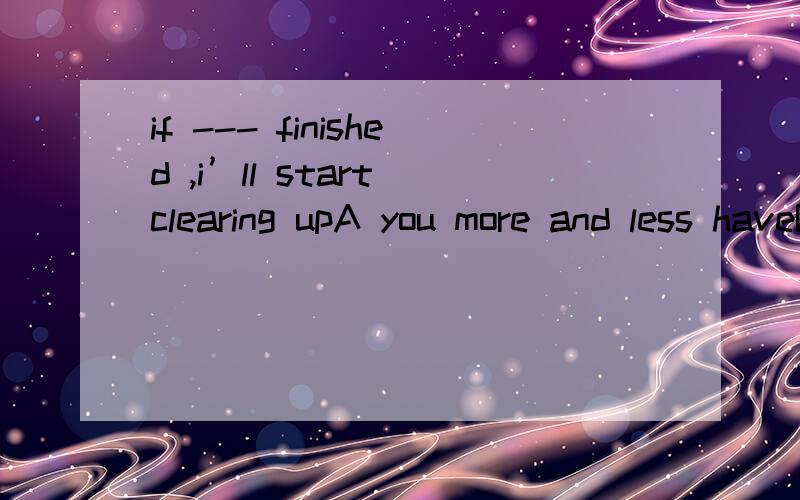 if --- finished ,i’ll start clearing upA you more and less haveB you have more and less C you more or less have Dyou have more or less