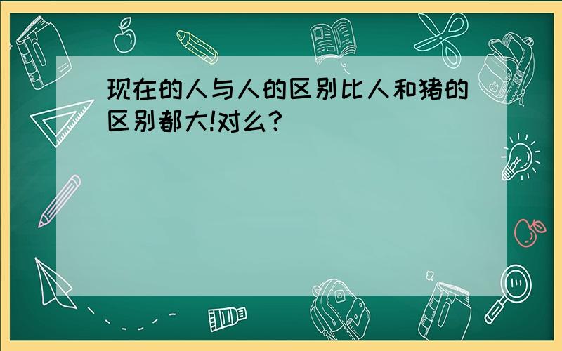 现在的人与人的区别比人和猪的区别都大!对么?