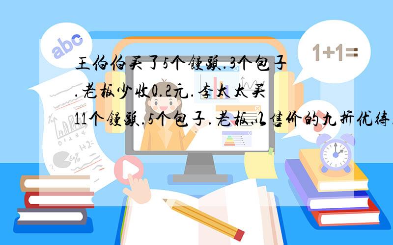 王伯伯买了5个馒头.3个包子.老板少收0.2元.李太太买11个馒头.5个包子.老板以售价的九折优待.只要九元若...王伯伯买了5个馒头.3个包子.老板少收0.2元.李太太买11个馒头.5个包子.老板以售价的