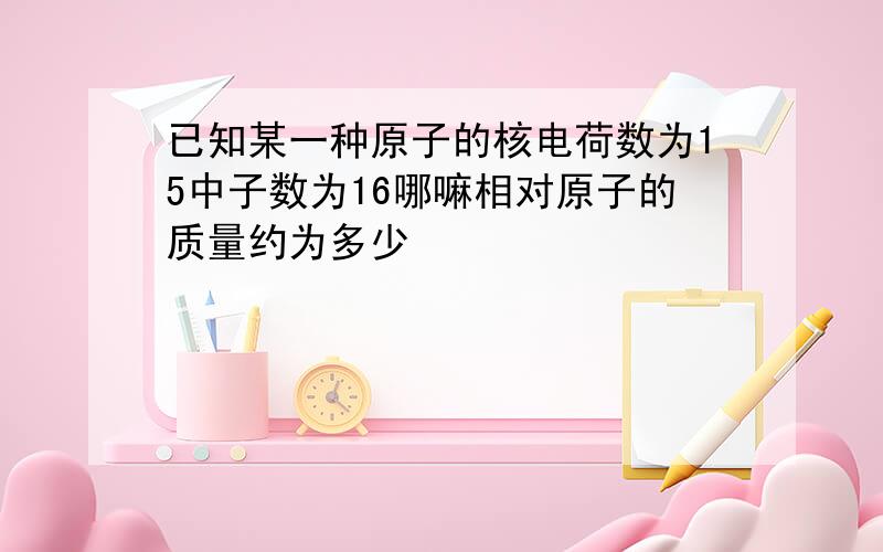 已知某一种原子的核电荷数为15中子数为16哪嘛相对原子的质量约为多少