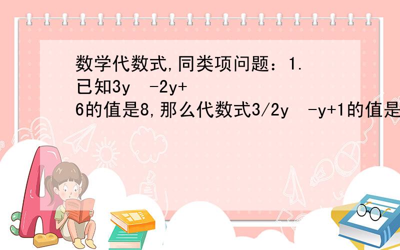 数学代数式,同类项问题：1.已知3y²-2y+6的值是8,那么代数式3/2y²-y+1的值是多少?2.如果-9a³b四次方与9 a的m方b的n方式同类项,-5 a的x方 b的y方与6 a的m方是同类项,则5x-3y的值为