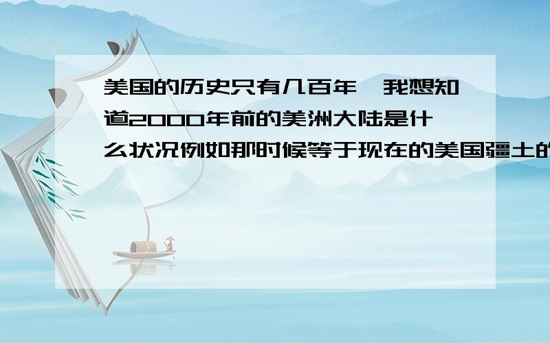 美国的历史只有几百年,我想知道2000年前的美洲大陆是什么状况例如那时候等于现在的美国疆土的名称,居住人是什么等等,主要想知道2千年前那时叫什么名字?因为那时候还没有美国,那么那时