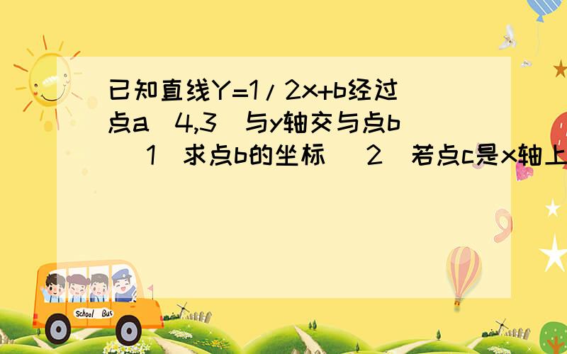 已知直线Y=1/2x+b经过点a（4,3）与y轴交与点b （1）求点b的坐标 (2)若点c是x轴上的一个动点,当ac+bc的值最小时,求点c的坐标