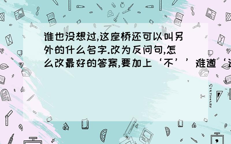 谁也没想过,这座桥还可以叫另外的什么名字.改为反问句,怎么改最好的答案,要加上‘不’’难道‘这两个词语,