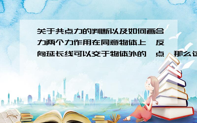 关于共点力的判断以及如何画合力两个力作用在同意物体上,反向延长线可以交于物体外的一点,那么这两个力是否属于合力?属于的话怎么化它们的合力,合力的作用点怎么找前面错了~这两个