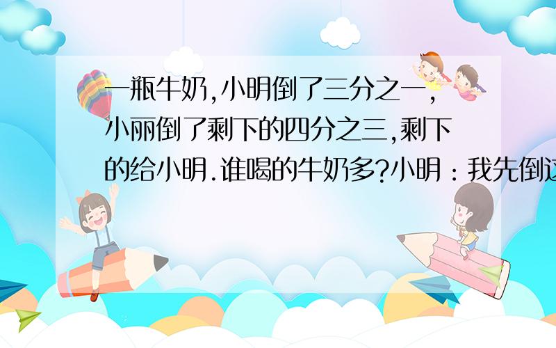 一瓶牛奶,小明倒了三分之一,小丽倒了剩下的四分之三,剩下的给小明.谁喝的牛奶多?小明：我先倒这瓶牛奶的三分之一,小丽：我倒了剩下的四分之三,剩下的都给小明.问：谁喝的牛奶多?牛奶