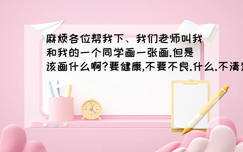 麻烦各位帮我下、我们老师叫我和我的一个同学画一张画.但是该画什么啊?要健康,不要不良.什么.不清楚了.反正是关于什么反腐败.支持廉洁的.该画什么啊.总之好像是关于爱过的.男生画画很