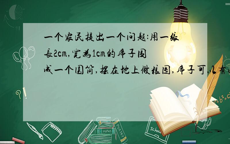 一个农民提出一个问题:用一张长2cm,宽为1cm的席子围成一个圆筒,摆在地上做粮囤,席子可以有两种围法：一种是用2m作高,另一种用1m作高（接口处不重叠）,用两种粮囤盛的食物是否一样多?