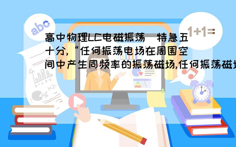 高中物理LC电磁振荡（特急五十分,“任何振荡电场在周围空间中产生同频率的振荡磁场,任何振荡磁场在周围空间中产生同频率的振荡电场”这句话是对是错?请权威人士用高中知识解答,如果