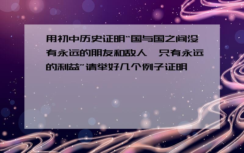 用初中历史证明“国与国之间没有永远的朋友和敌人,只有永远的利益”请举好几个例子证明