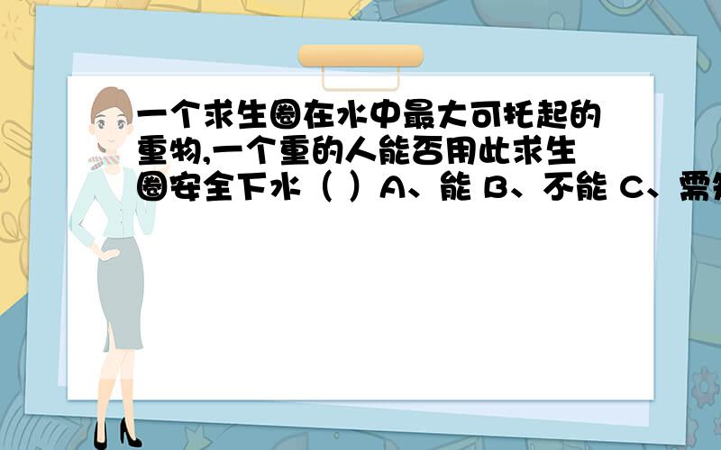 一个求生圈在水中最大可托起的重物,一个重的人能否用此求生圈安全下水（ ）A、能 B、不能 C、需知道人的体积才能判断 D、需知道求生圈的体积才能判断