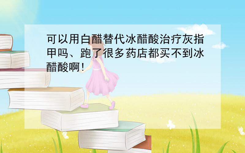 可以用白醋替代冰醋酸治疗灰指甲吗、跑了很多药店都买不到冰醋酸啊!