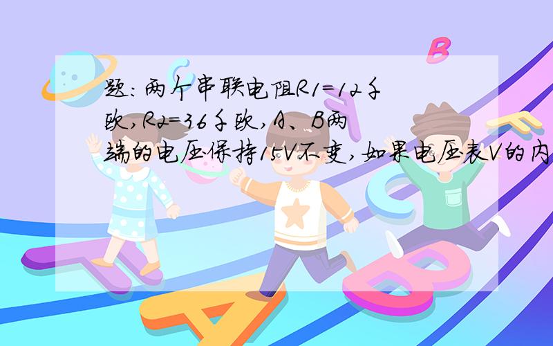 题：两个串联电阻R1=12千欧,R2=36千欧,A、B两端的电压保持15V不变,如果电压表V的内阻是12千欧,当S分别与C接触时电压表的读数是多少?R并=R1*R内/R1+R内=6000欧姆,R联=R并+R2=42000欧姆,I=U/R联=5/14AU读=I*