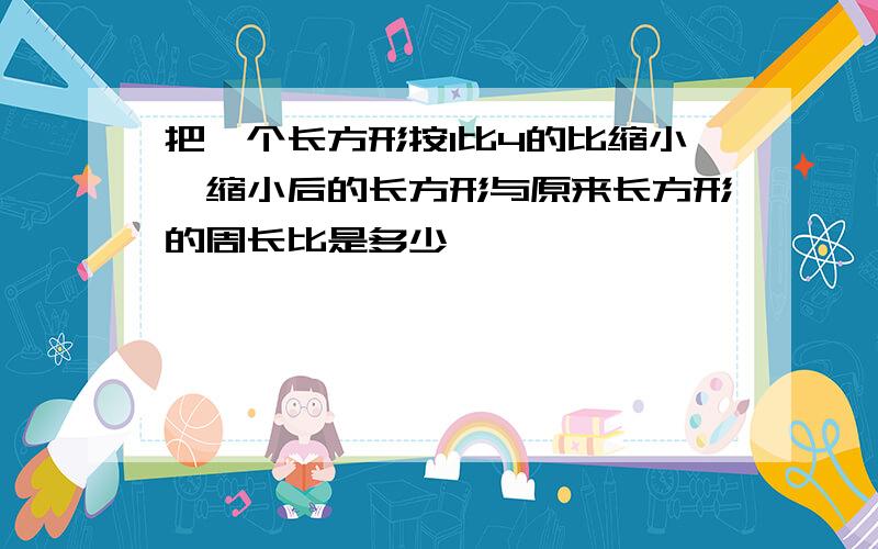 把一个长方形按1比4的比缩小,缩小后的长方形与原来长方形的周长比是多少