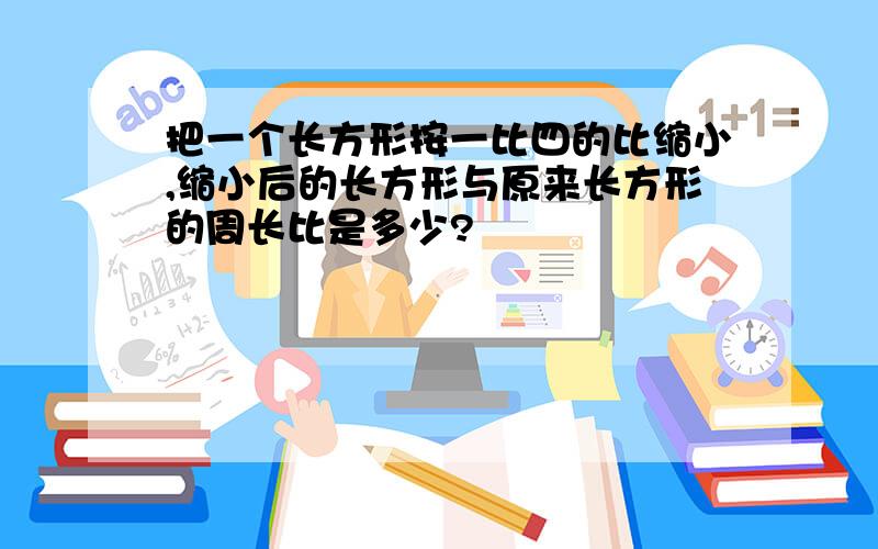 把一个长方形按一比四的比缩小,缩小后的长方形与原来长方形的周长比是多少?