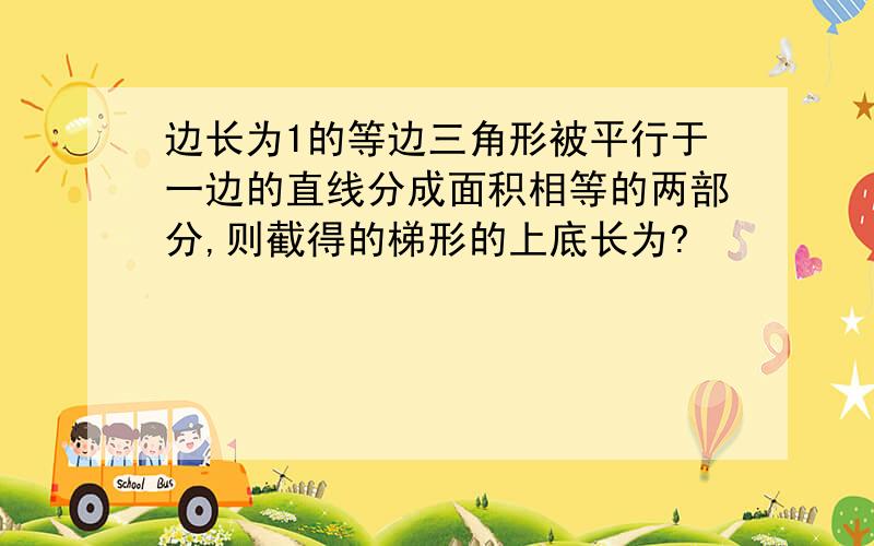 边长为1的等边三角形被平行于一边的直线分成面积相等的两部分,则截得的梯形的上底长为?