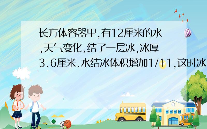 长方体容器里,有12厘米的水,天气变化,结了一层冰,冰厚3.6厘米.水结冰体积增加1/11,这时冰下的水深多少