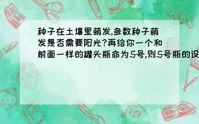 种子在土壤里萌发,多数种子萌发是否需要阳光?再给你一个和前面一样的罐头瓶命为5号,则5号瓶的设置应与 号瓶设置相同,并把5号瓶放在 环境下与其对照.最后的结果是 号瓶内的种子萌发了,