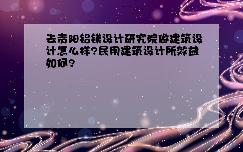 去贵阳铝镁设计研究院做建筑设计怎么样?民用建筑设计所效益如何?