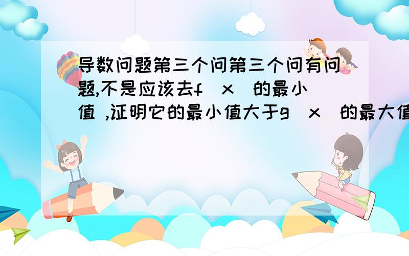 导数问题第三个问第三个问有问题,不是应该去f(x)的最小值 ,证明它的最小值大于g(x)的最大值吗?