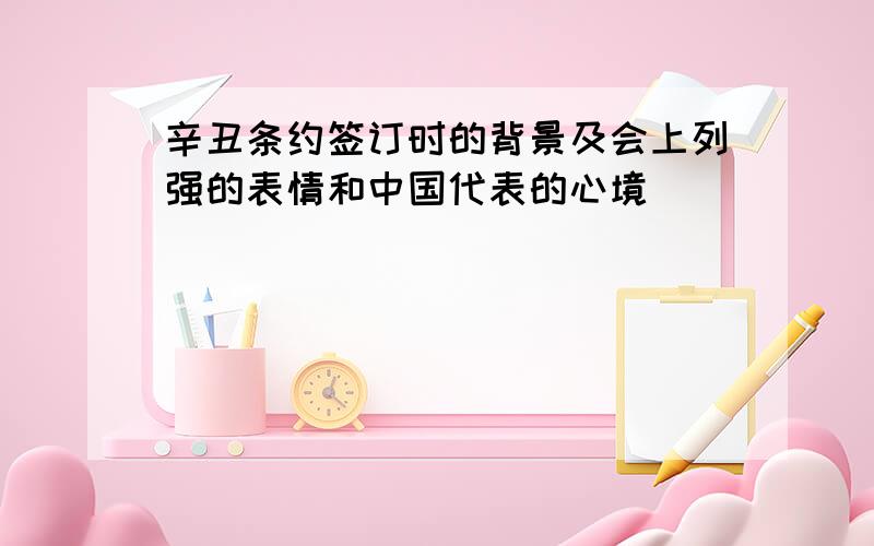 辛丑条约签订时的背景及会上列强的表情和中国代表的心境