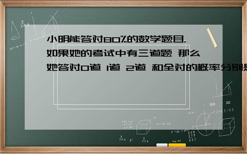 小明能答对80%的数学题目.如果她的考试中有三道题 那么她答对0道 1道 2道 和全对的概率分别是多少