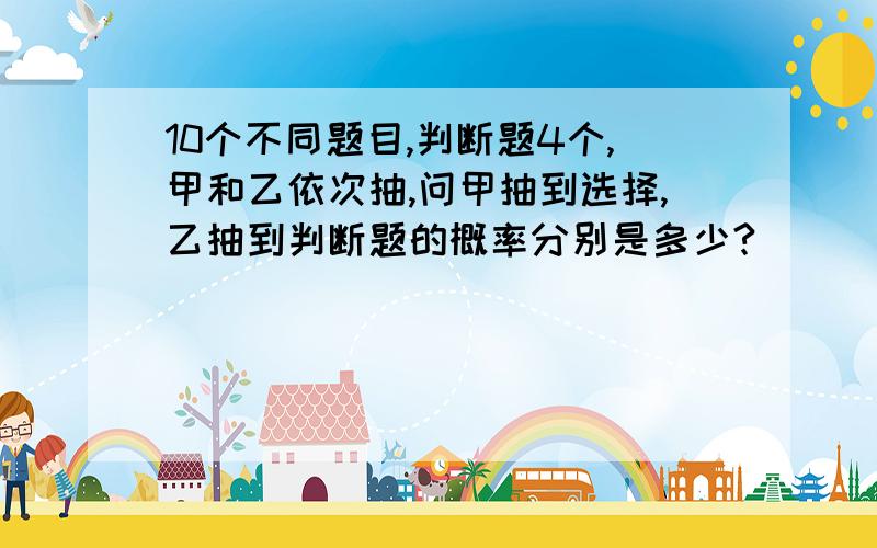 10个不同题目,判断题4个,甲和乙依次抽,问甲抽到选择,乙抽到判断题的概率分别是多少?