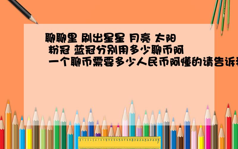 聊聊里 刷出星星 月亮 太阳 粉冠 蓝冠分别用多少聊币阿 一个聊币需要多少人民币阿懂的请告诉我下