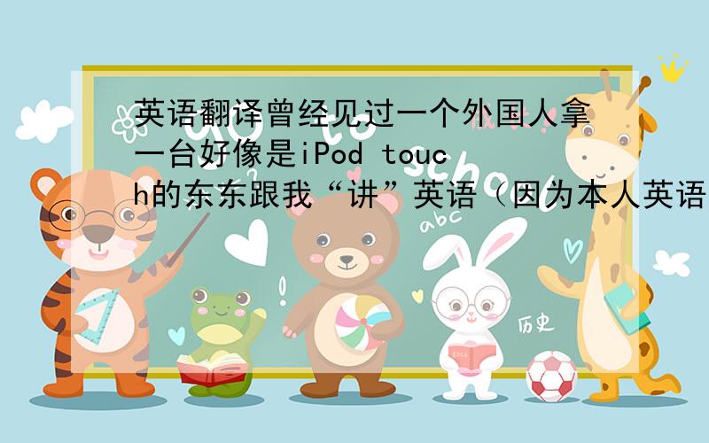 英语翻译曾经见过一个外国人拿一台好像是iPod touch的东东跟我“讲”英语（因为本人英语比较烂~）,我也很想买一台,但是我又很爱看电影,所以很贪心想翻译、电影两不误~到底有没有这种工