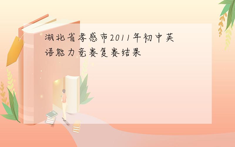 湖北省孝感市2011年初中英语能力竞赛复赛结果