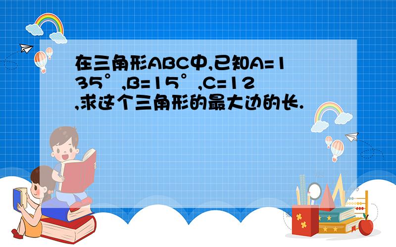 在三角形ABC中,已知A=135°,B=15°,C=12,求这个三角形的最大边的长.