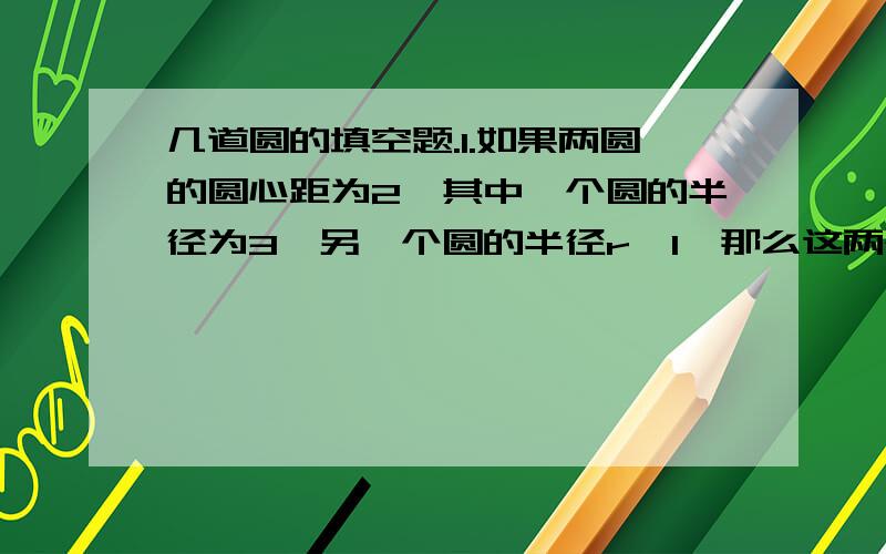 几道圆的填空题.1.如果两圆的圆心距为2,其中一个圆的半径为3,另一个圆的半径r>1,那么这两个圆的位置关系可能是：2.如果两圆的圆心距为3,其中一个圆的半径为3,另一个圆的半径r应满足_____,