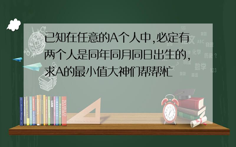 已知在任意的A个人中,必定有两个人是同年同月同日出生的,求A的最小值大神们帮帮忙