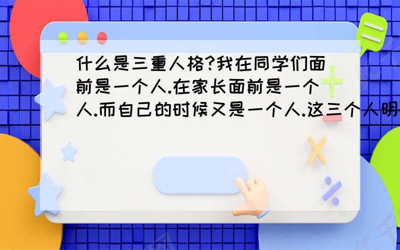 什么是三重人格?我在同学们面前是一个人.在家长面前是一个人.而自己的时候又是一个人.这三个人明明都是我但是完全不同.而当我想这些我的人格问题的时候又是一个不一样的人.我是不是