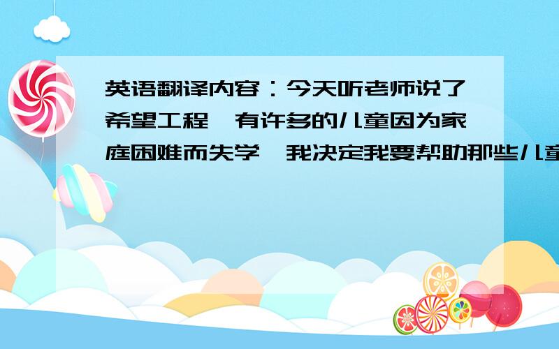 英语翻译内容：今天听老师说了希望工程,有许多的儿童因为家庭困难而失学,我决定我要帮助那些儿童.所以我回到家,我拿出自己的零花钱,我去了邮局,把钱寄过去了.我非常高兴,我希望那些