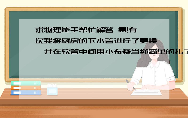 求物理能手帮忙解答 急!有一次我将厨房的下水管进行了更换,并在软管中间用小布条当绳简单的扎了一个浅浅的反水弯用来防臭,过了一段时间晚上起床我突然发现厨房有很响的声音,检查后