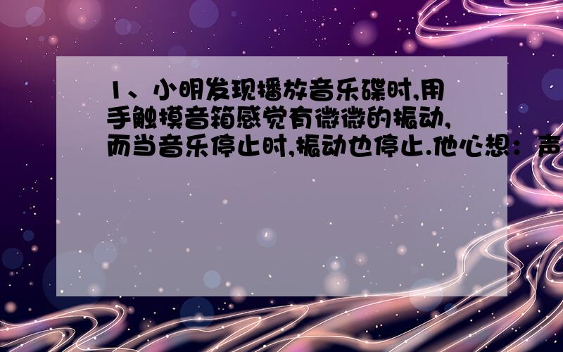 1、小明发现播放音乐碟时,用手触摸音箱感觉有微微的振动,而当音乐停止时,振动也停止.他心想：声音的产生是否由物体的振动引起的?为了证实自己的想法,他设计了如下的实验：把音箱平放