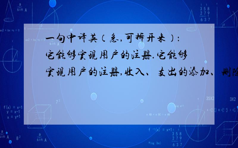 一句中译英（急,可拆开来）：它能够实现用户的注册.它能够实现用户的注册,收入、支出的添加、删除、查询等功能.可拆开来,只要意思没改变就可以