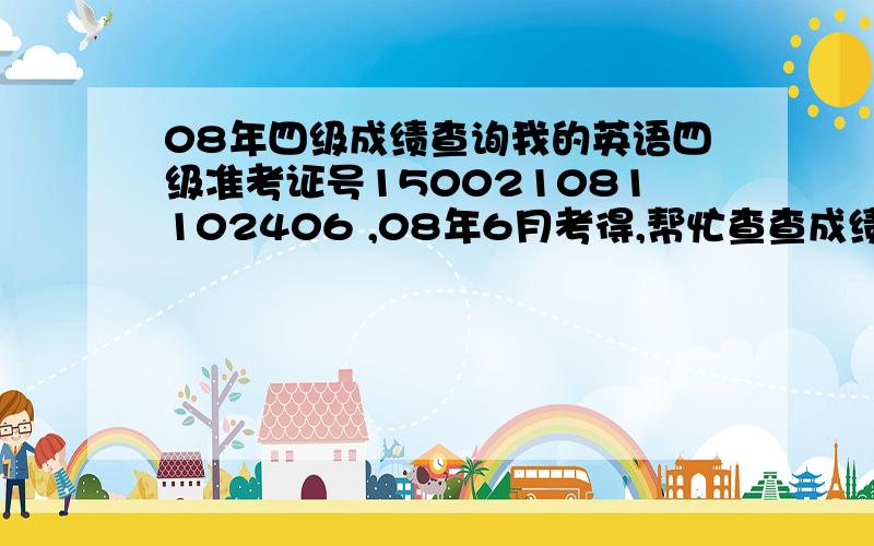 08年四级成绩查询我的英语四级准考证号150021081102406 ,08年6月考得,帮忙查查成绩 急死我了 是08年的 所以要是在一般的网站里查询 都说是准考证的格式不正确 所以想知道有没有特殊的方法能