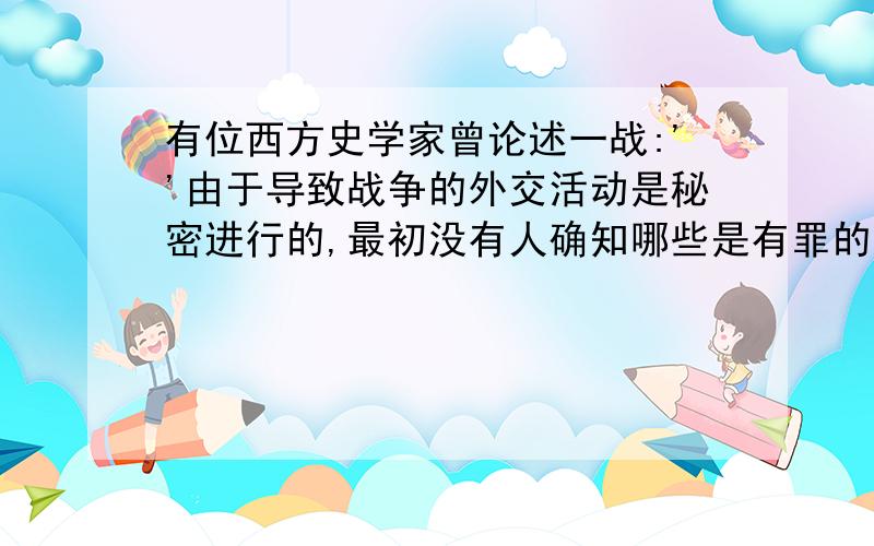 有位西方史学家曾论述一战:''由于导致战争的外交活动是秘密进行的,最初没有人确知哪些是有罪的国家”.请问：这一说法是否正确?