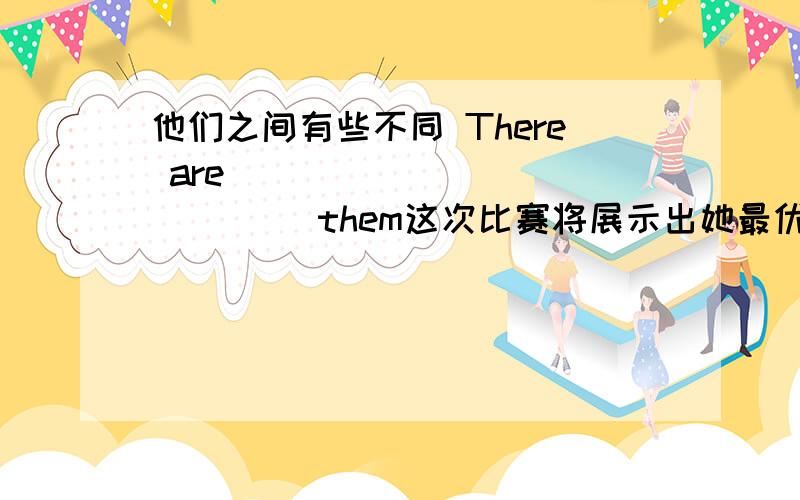 他们之间有些不同 There are ____ ____ ____them这次比赛将展示出她最优的才能The competition wil ____ ____the ____ ____her昨天的才艺演出非常成功 ____ ____ ____was very ____你认为谁是最有名的篮球运动员?____do